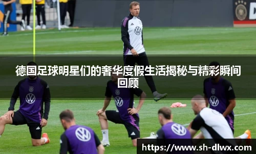 德国足球明星们的奢华度假生活揭秘与精彩瞬间回顾