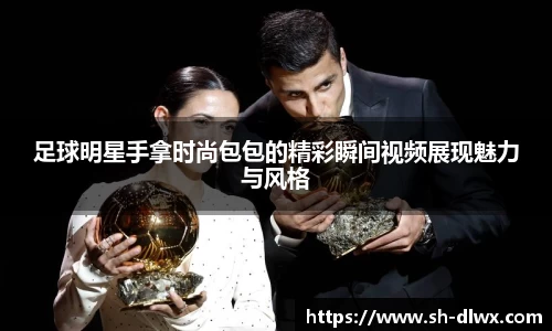 足球明星手拿时尚包包的精彩瞬间视频展现魅力与风格