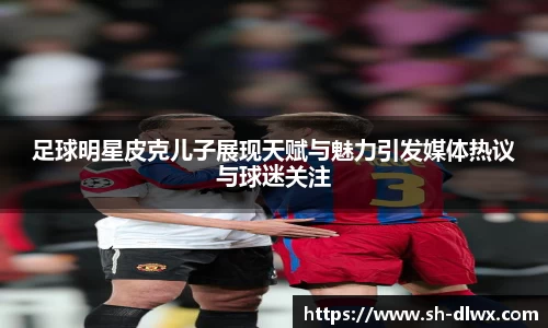 足球明星皮克儿子展现天赋与魅力引发媒体热议与球迷关注