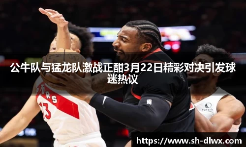 公牛队与猛龙队激战正酣3月22日精彩对决引发球迷热议