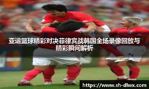亚运篮球精彩对决菲律宾战韩国全场录像回放与精彩瞬间解析