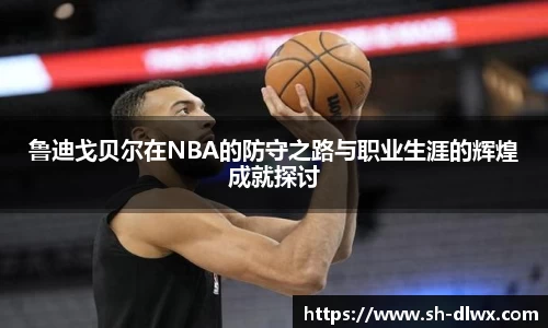 鲁迪戈贝尔在NBA的防守之路与职业生涯的辉煌成就探讨